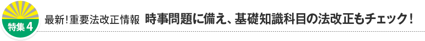 特集4 最新！重要法改正情報 時事問題に備え、基礎知識科目の法改正もチェック！